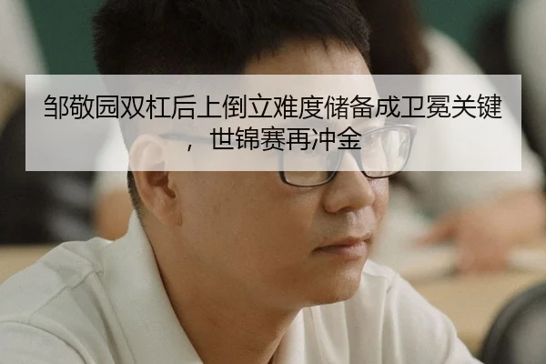 邹敬园双杠后上倒立难度储备成卫冕关键，世锦赛再冲金