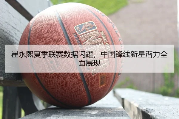 崔永熙夏季联赛数据闪耀，中国锋线新星潜力全面展现