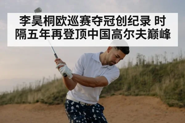 李昊桐欧巡赛夺冠创纪录 时隔五年再登顶中国高尔夫巅峰